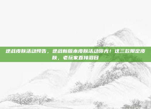 逆战皮肤活动预告，逆战新版本皮肤活动曝光！这三款限定皮肤，老玩家直接泪目