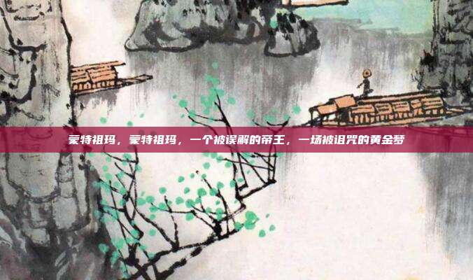 蒙特祖玛,蒙特祖玛,一个被误解的帝王,一场被诅咒的黄金梦