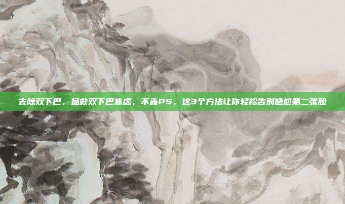 去除双下巴,拯救双下巴焦虑,不靠PS,这3个方法让你轻松告别尴尬第二张脸