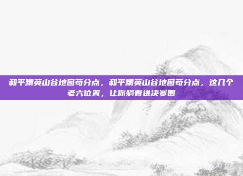 和平精英山谷地图苟分点，和平精英山谷地图苟分点，这几个老六位置，让你躺着进决赛圈