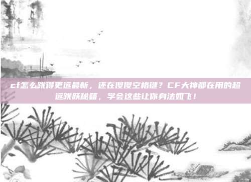 cf怎么跳得更远最新,还在傻傻空格键?CF大神都在用的超远跳跃秘籍,学会这些让你身法如飞!