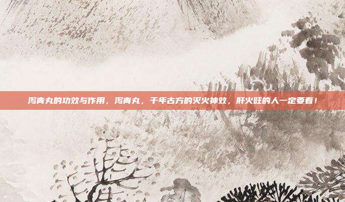 泻青丸的功效与作用,泻青丸,千年古方的灭火神效,肝火旺的人一定要看!