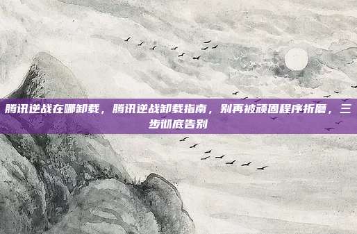 腾讯逆战在哪卸载,腾讯逆战卸载指南,别再被顽固程序折磨,三步彻底告别