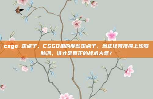 csgo 歪点子,CSGO里的那些歪点子,当正经竞技撞上沙雕脑洞,谁才是真正的战术大师?