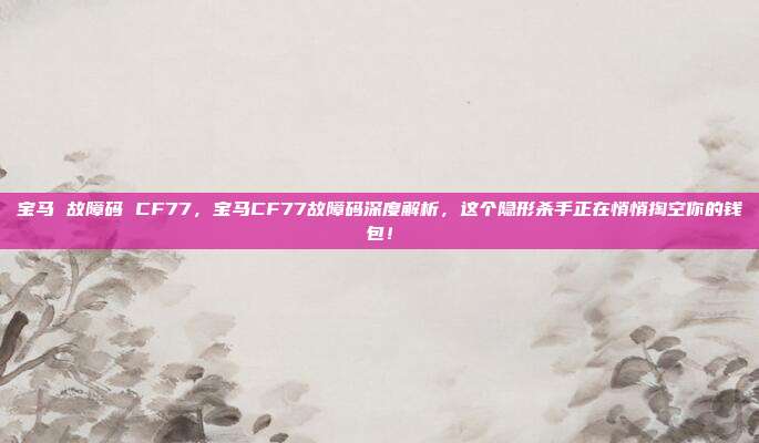 宝马 故障码 CF77,宝马CF77故障码深度解析,这个隐形杀手正在悄悄掏空你的钱包!
