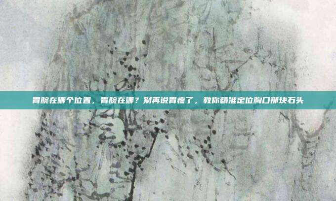 胃脘在哪个位置,胃脘在哪?别再说胃疼了,教你精准定位胸口那块石头