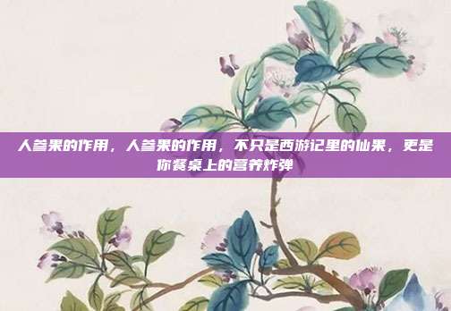 人参果的作用,人参果的作用,不只是西游记里的仙果,更是你餐桌上的营养炸弹