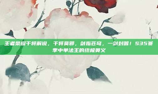 王者荣耀干将解说，干将莫邪，剑指苍穹，一剑封喉！S35赛季中单法王的终极奥义