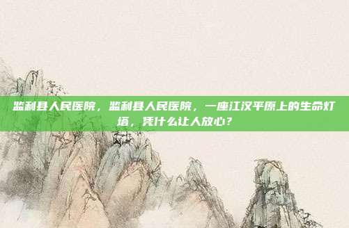 监利县人民医院,监利县人民医院,一座江汉平原上的生命灯塔,凭什么让人放心?
