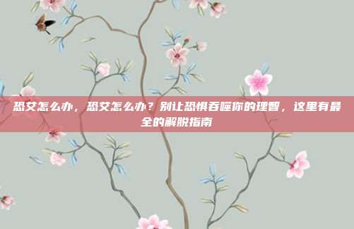 恐艾怎么办,恐艾怎么办?别让恐惧吞噬你的理智,这里有最全的解脱指南