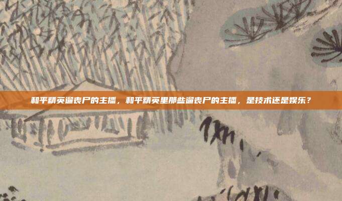 和平精英遛丧尸的主播,和平精英里那些遛丧尸的主播,是技术还是娱乐?