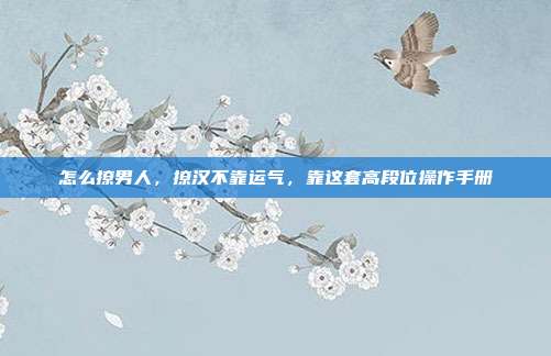 怎么撩男人,撩汉不靠运气,靠这套高段位操作手册