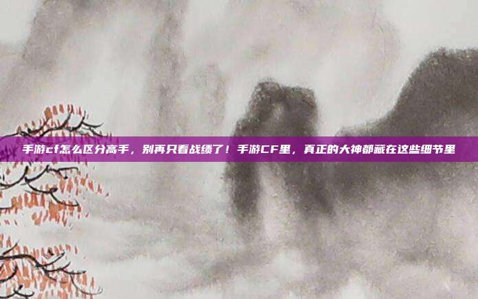 手游cf怎么区分高手,别再只看战绩了!手游CF里,真正的大神都藏在这些细节里