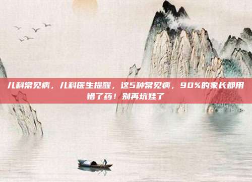 儿科常见病,儿科医生提醒,这5种常见病,90%的家长都用错了药!别再坑娃了