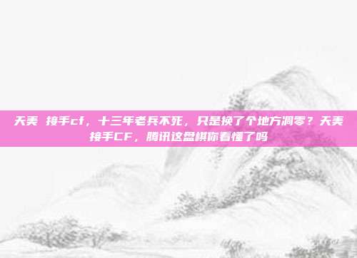 天美 接手cf,十三年老兵不死,只是换了个地方凋零?天美接手CF,腾讯这盘棋你看懂了吗