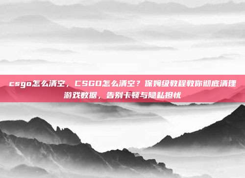 csgo怎么清空，CSGO怎么清空？保姆级教程教你彻底清理游戏数据，告别卡顿与隐私担忧