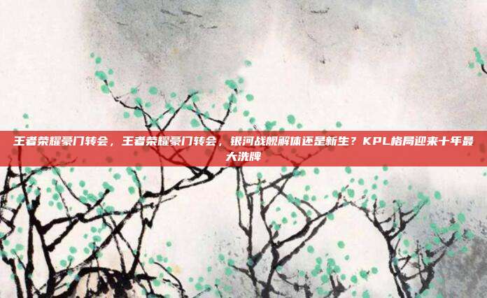 王者荣耀豪门转会,王者荣耀豪门转会,银河战舰解体还是新生?KPL格局迎来十年最大洗牌