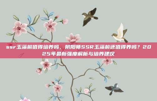 ssr玉藻前值得培养吗,阴阳师SSR玉藻前还值得养吗?2025年最新强度解析与培养建议