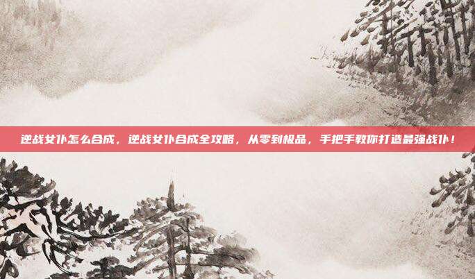 逆战女仆怎么合成,逆战女仆合成全攻略,从零到极品,手把手教你打造最强战仆!