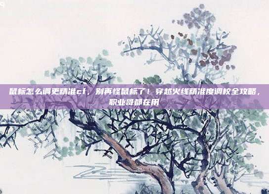 鼠标怎么调更精准cf,别再怪鼠标了!穿越火线精准度调校全攻略,职业哥都在用