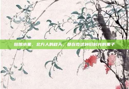 姑娘水果，北方人的秋天，都在吃这种旧时光的果子