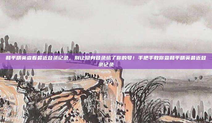 和平精英查看最近登录记录，别让隐身登录坑了你的号！手把手教你查和平精英最近登录记录