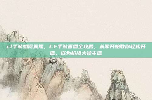 cf手游如何直播,CF手游直播全攻略,从零开始教你轻松开播,成为枪战大神主播