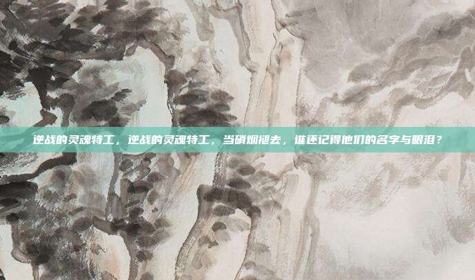 逆战的灵魂特工,逆战的灵魂特工,当硝烟褪去,谁还记得他们的名字与眼泪?