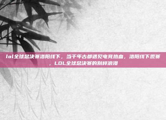 lol全球总决赛洛阳线下,当千年古都遇见电竞热血,洛阳线下观赛,LOL全球总决赛的别样浪漫