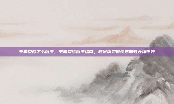 王者荣耀怎么复课,王者荣耀复课指南,新赛季如何快速回归大神行列