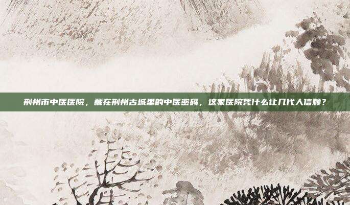 荆州市中医医院,藏在荆州古城里的中医密码,这家医院凭什么让几代人信赖?