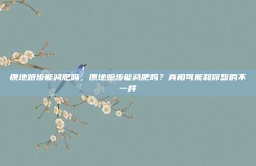 原地跑步能减肥吗,原地跑步能减肥吗?真相可能和你想的不一样
