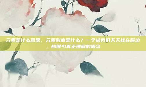 元素是什么意思,元素到底是什么?一个被我们天天挂在嘴边,却很少真正理解的概念