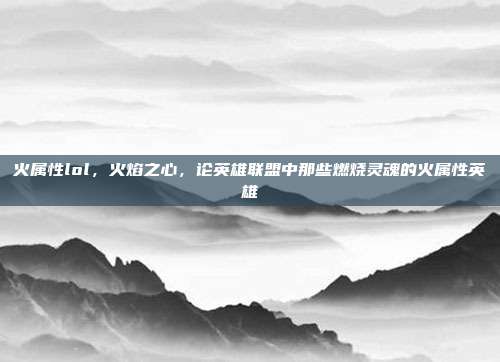 火属性lol,火焰之心,论英雄联盟中那些燃烧灵魂的火属性英雄