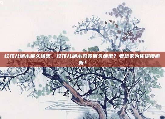 红孩儿副本多久结束,红孩儿副本究竟多久结束?老玩家为你深度解析!