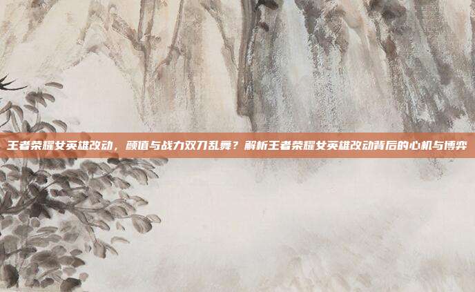 王者荣耀女英雄改动,颜值与战力双刀乱舞?解析王者荣耀女英雄改动背后的心机与博弈
