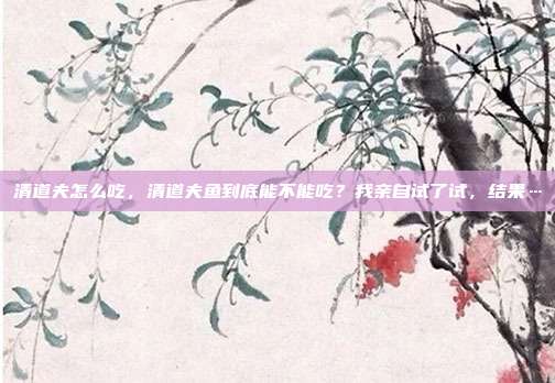清道夫怎么吃,清道夫鱼到底能不能吃?我亲自试了试,结果…
