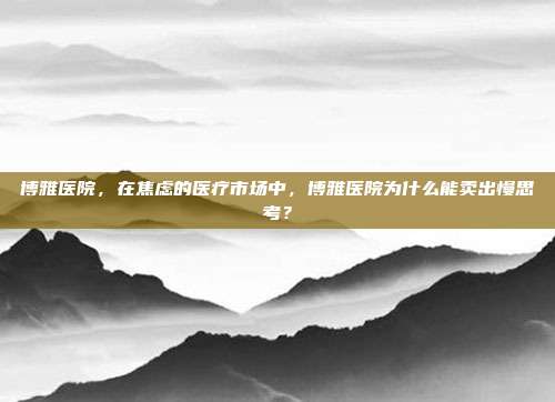 博雅医院,在焦虑的医疗市场中,博雅医院为什么能卖出慢思考?