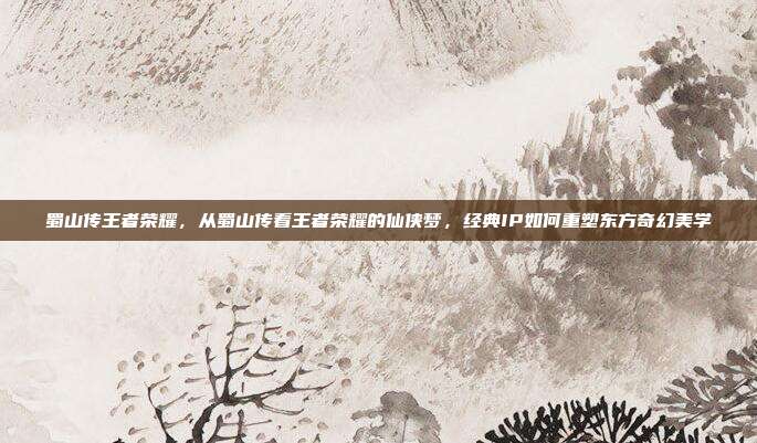 蜀山传王者荣耀,从蜀山传看王者荣耀的仙侠梦,经典IP如何重塑东方奇幻美学