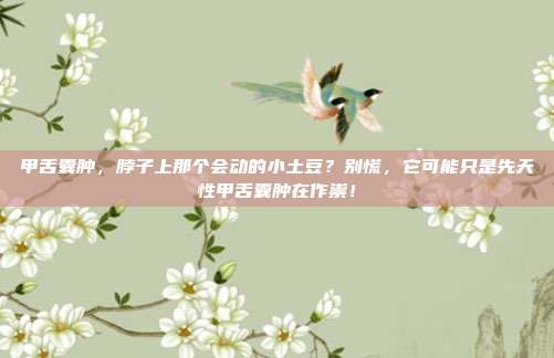 甲舌囊肿,脖子上那个会动的小土豆?别慌,它可能只是先天性甲舌囊肿在作祟!