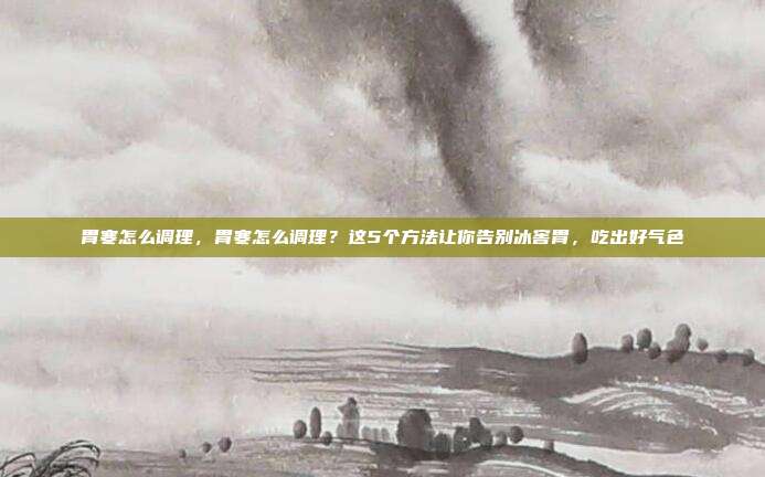 胃寒怎么调理,胃寒怎么调理?这5个方法让你告别冰窖胃,吃出好气色