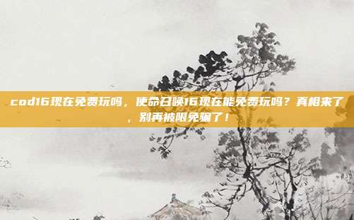 cod16现在免费玩吗,使命召唤16现在能免费玩吗?真相来了,别再被限免骗了!