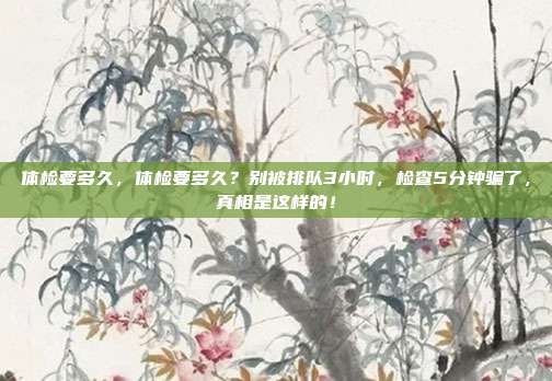 体检要多久,体检要多久?别被排队3小时,检查5分钟骗了,真相是这样的!