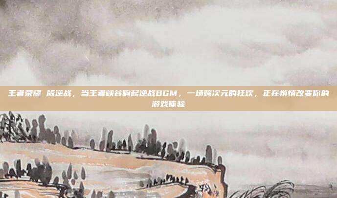 王者荣耀 版逆战,当王者峡谷响起逆战BGM,一场跨次元的狂欢,正在悄悄改变你的游戏体验