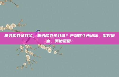 孕妇喝豆浆好吗，孕妇喝豆浆好吗？产科医生告诉你，喝对是宝，喝错是雷！