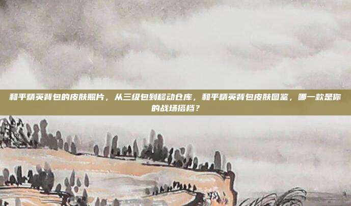 和平精英背包的皮肤照片,从三级包到移动仓库,和平精英背包皮肤图鉴,哪一款是你的战场搭档?