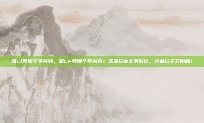 租cf号那个平台好,租CF号哪个平台好?资深玩家实测对比,这些坑千万别踩!