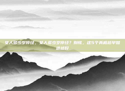 女人多少岁停经,女人多少岁停经?别慌,这5个真相越早知道越好