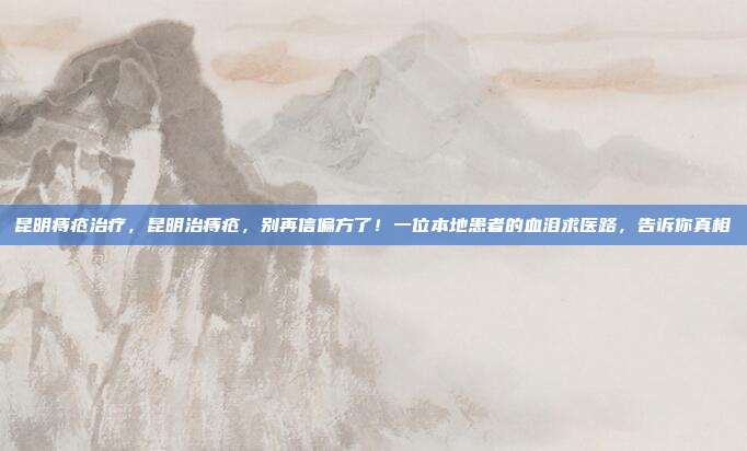 昆明痔疮治疗,昆明治痔疮,别再信偏方了!一位本地患者的血泪求医路,告诉你真相
