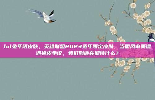 lol兔年限皮肤，英雄联盟2023兔年限定皮肤，当国风审美遭遇换皮争议，我们到底在期待什么？